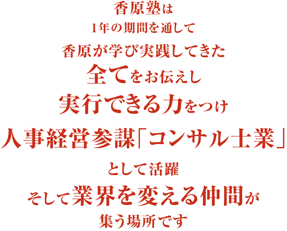 香原塾は1年の期間を通して香原が学び実践してきた全てをお伝えし実行できる力をつけ人事経営参謀「コンサル士業」として活躍そして業界を変える仲間が集う場所です